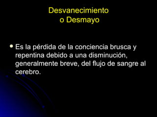 Desvanecimiento
o Desmayo
 Es la pérdida de la conciencia brusca yEs la pérdida de la conciencia brusca y
repentina debido a una disminución,repentina debido a una disminución,
generalmente breve, del flujo de sangre algeneralmente breve, del flujo de sangre al
cerebro.cerebro.
 
