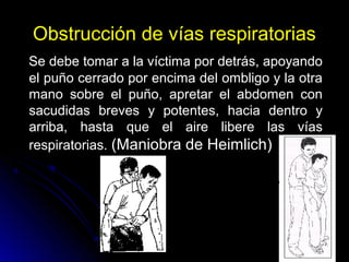 Obstrucción de vías respiratorias
Se debe tomar a la víctima por detrás, apoyando
el puño cerrado por encima del ombligo y la otra
mano sobre el puño, apretar el abdomen con
sacudidas breves y potentes, hacia dentro y
arriba, hasta que el aire libere las vías
respiratorias. (Maniobra de Heimlich)
 
