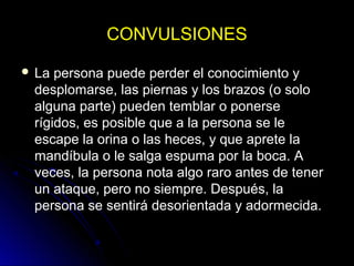 CONVULSIONESCONVULSIONES
 La persona puede perder el conocimiento y
desplomarse, las piernas y los brazos (o solo
alguna parte) pueden temblar o ponerse
rígidos, es posible que a la persona se le
escape la orina o las heces, y que aprete la
mandíbula o le salga espuma por la boca. A
veces, la persona nota algo raro antes de tener
un ataque, pero no siempre. Después, la
persona se sentirá desorientada y adormecida.
 