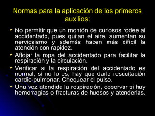 Normas para la aplicación de los primeros
auxilios:
No permitir que un montón de curiosos rodee al
accidentado, pues quitan el aire, aumentan su
nerviosismo y además hacen más difícil la
atención con rapidez.
Aflojar la ropa del accidentado para facilitar la
respiración y la circulación.
Verificar si la respiración del accidentado es
normal, si no lo es, hay que darle resucitación
cardio-pulmonar. Chequear el pulso.
Una vez atendida la respiración, observar si hay
hemorragias o fracturas de huesos y atenderlas.
 