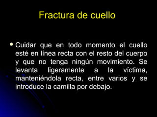 Fractura de cuello
Cuidar que en todo momento el cuello
esté en línea recta con el resto del cuerpo
y que no tenga ningún movimiento. Se
levanta ligeramente a la víctima,
manteniéndola recta, entre varios y se
introduce la camilla por debajo.
 