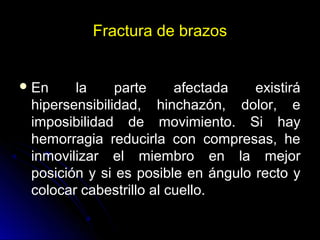 Fractura de brazos
En la parte afectada existirá
hipersensibilidad, hinchazón, dolor, e
imposibilidad de movimiento. Si hay
hemorragia reducirla con compresas, he
inmovilizar el miembro en la mejor
posición y si es posible en ángulo recto y
colocar cabestrillo al cuello.
 
