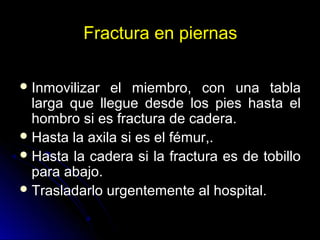 Fractura en piernas
Inmovilizar el miembro, con una tabla
larga que llegue desde los pies hasta el
hombro si es fractura de cadera.
Hasta la axila si es el fémur,.
Hasta la cadera si la fractura es de tobillo
para abajo.
Trasladarlo urgentemente al hospital.
 