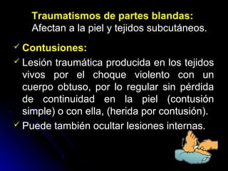 Traumatismos de partes blandas:
Afectan a la piel y tejidos subcutáneos.
 Contusiones:
 Lesión traumática producida en los tejidos
vivos por el choque violento con un
cuerpo obtuso, por lo regular sin pérdida
de continuidad en la piel (contusión
simple) o con ella, (herida por contusión).
 Puede también ocultar lesiones internas.
 