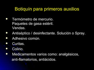 Botiquín para primeros auxilios
 Termómetro de mercurio.
Paquetes de gasa estéril.
Vendas.
 Antiséptico / desinfectante. Solución o Spray.
 Adhesivo común.
 Curitas.
 Colirio.
 Medicamentos varios como: analgésicos,
anti-flamatorios, antiácidos.
 