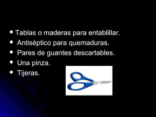 Tablas o maderas para entablillar.
 Antiséptico para quemaduras.
 Pares de guantes descartables.
 Una pinza.
 Tijeras.
 