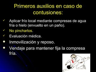 Primeros auxilios en caso de
contusiones:
 Aplicar frío local mediante compresas de agua
fría o hielo (envuelto en un paño).
 No pincharlos.
 Evaluación médica.
 Inmovilización y reposo.
 Vendaje para mantener fija la compresa
fría.
 