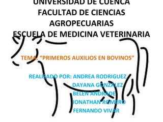 UNIVERSIDAD DE CUENCA
     FACULTAD DE CIENCIAS
        AGROPECUARIAS
ESCUELA DE MEDICINA VETERINARIA

 TEMA: “PRIMEROS AUXILIOS EN BOVINOS”

   REALIZADO POR: ANDREA RODRIGUEZ
                 DAYANA GONZALEZ
                  BELEN ANDRADE
                  JONATHAN ROMERO
                  FERNANDO VIVAR
 