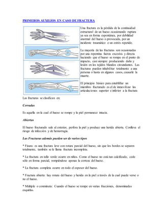 PRIMEROS AUXILIOS EN CASO DE FRACTURA
Una fractura es la pérdida de la continuidad
estructural de un hueso ocasionando ruptura
ya sea en forma espontánea, por debilidad
anormal del hueso o provocada, por un
incidente traumático o un estrés repetido.
La mayoría de las fracturas son ocasionadas
por una repentina fuerza excesiva y directa
haciendo que el hueso se rompa en el punto de
impacto, casi siempre produciendo daño y
lesión en los tejidos blandos circundantes. Las
fracturas pueden inhabilitar totalmente a una
persona o hasta en algunos casos, causarle la
muerte.
El principio básico para entablillar un
miembro fracturado es el de inmovilizar las
articulaciones superior e inferior a la fractura
Las fracturas se clasifican en:
Cerradas
Es aquella en la cual el hueso se rompe y la piel permanece intacta.
Abiertas
El hueso fracturado sale al exterior, perfora la piel y produce una herida abierta. Conlleva el
riesgo de infección y de hemorragia.
Las Fracturas además pueden ser de varios tipos
* Fisura: es una fractura leve con rotura parcial del hueso, sin que los bordes se separen
totalmente, también se le llama fractura incompleta.
* La fractura en tallo verde ocurre en niños. Como el hueso no está tan calcificado, cede
sólo en forma parcial, rompiéndose apenas la corteza del hueso.
* La fractura completa ocurre en todo el espesor del hueso.
* Fractura abierta: hay rotura del hueso y herida en la piel a través de la cual puede verse o
no el hueso.
* Múltiple o conminuta: Cuando el hueso se rompe en varias fracciones, denominadas
esquirlas.
 