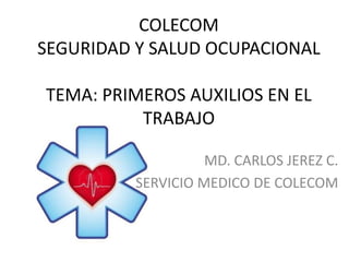 COLECOM
SEGURIDAD Y SALUD OCUPACIONAL
TEMA: PRIMEROS AUXILIOS EN EL
TRABAJO
MD. CARLOS JEREZ C.
SERVICIO MEDICO DE COLECOM
 
