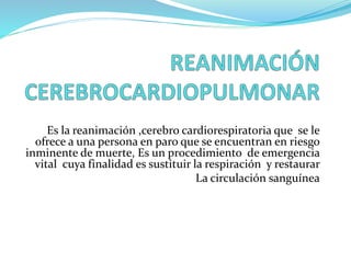 Es la reanimación ,cerebro cardiorespiratoria que se le
ofrece a una persona en paro que se encuentran en riesgo
inminente de muerte, Es un procedimiento de emergencia
vital cuya finalidad es sustituir la respiración y restaurar
La circulación sanguínea
 