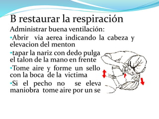 B restaurar la respiración
Administrar buena ventilación:
•Abrir via aerea indicando la cabeza y
elevacion del menton
•tapar la nariz con dedo pulgar e indice y
el talon de la mano en frente
•Tome aire y forme un sello hermetico
con la boca de la victima
•Si el pecho no se eleva repita la
maniobra tome aire por un segundo
 