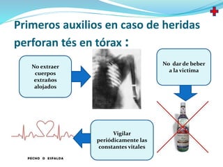 Primeros auxilios en caso de heridas
perforan tés en tórax :
No extraer
cuerpos
extraños
alojados
No dar de beber
a la victima
Vigilar
periódicamente las
constantes vitales
 