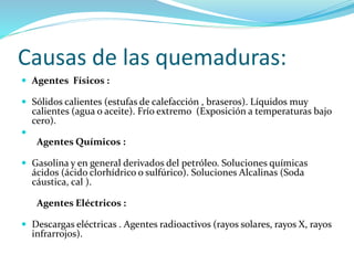 Causas de las quemaduras:
 Agentes Físicos :
 Sólidos calientes (estufas de calefacción , braseros). Líquidos muy
calientes (agua o aceite). Frío extremo (Exposición a temperaturas bajo
cero).

Agentes Químicos :
 Gasolina y en general derivados del petróleo. Soluciones químicas
ácidos (ácido clorhídrico o sulfúrico). Soluciones Alcalinas (Soda
cáustica, cal ).
Agentes Eléctricos :
 Descargas eléctricas . Agentes radioactivos (rayos solares, rayos X, rayos
infrarrojos).
 