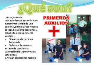 Un conjunto de
procedimientos encaminados
a preservar la vida de una
persona ,disminuir los riesgos
de posibles complicaciones .
propósito de los primeros
auxilios .
1. Socorrer a la persona
lesionada
2. Valorar a la persona:
estado de conciencia
Valoración de signos vitales
Estabilizar.
3.Avizar al personal medico
 