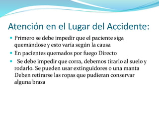 Atención en el Lugar del Accidente:
 Primero se debe impedir que el paciente siga
quemándose y esto varía según la causa
 En pacientes quemados por fuego Directo
 Se debe impedir que corra, debemos tirarlo al suelo y
rodarlo. Se pueden usar extinguidores o una manta
Deben retirarse las ropas que pudieran conservar
alguna brasa
 