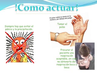 Siempre hay que evitar el
pánico y la precipitación.
Tomar el
pulso
Procurar al
paciente una
respiración
aceptable, en caso
no obtenerla dar
respiración boca a
boca
 