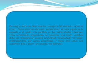 De ningún modo se debe intentar corregir la deformidad o mover el
tronco. Otros síntomas de lesión vertebral son el dolor agudo en la
espalda o el cuello y la parálisis en las extremidades inferiores.
Todo accidentado sospechoso de presentar una lesión vertebral
debe ser manejado en estricta inmovilidad, transportado “en tabla”,
preferiblemente por varios socorristas, y mejor aún sobre una
superficie dura y plana (una puerta, por ejemplo).
 