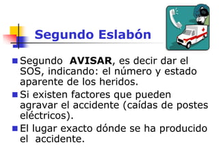 Segundo Eslabón
 Segundo AVISAR, es decir dar el
SOS, indicando: el número y estado
aparente de los heridos.
 Si existen factores que pueden
agravar el accidente (caídas de postes
eléctricos).
 El lugar exacto dónde se ha producido
el accidente.
 