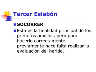 Tercer Eslabón
 SOCORRER.
 Esta es la finalidad principal de los
primeros auxilios, pero para
hacerlo correctamente
previamente hace falta realizar la
evaluación del herido.
 
