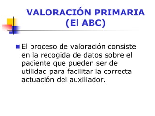 VALORACIÓN PRIMARIA
(El ABC)
 El proceso de valoración consiste
en la recogida de datos sobre el
paciente que pueden ser de
utilidad para facilitar la correcta
actuación del auxiliador.
 