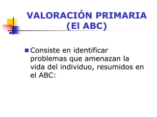 VALORACIÓN PRIMARIA
(El ABC)
 Consiste en identificar
problemas que amenazan la
vida del individuo, resumidos en
el ABC:
 