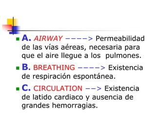  A. AIRWAY −−−−> Permeabilidad
de las vías aéreas, necesaria para
que el aire llegue a los pulmones.
 B. BREATHING −−−−> Existencia
de respiración espontánea.
 C. CIRCULATION −−> Existencia
de latido cardiaco y ausencia de
grandes hemorragias.
 