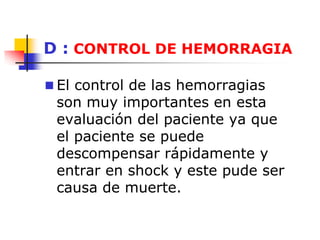 D : CONTROL DE HEMORRAGIA
 El control de las hemorragias
son muy importantes en esta
evaluación del paciente ya que
el paciente se puede
descompensar rápidamente y
entrar en shock y este pude ser
causa de muerte.
 