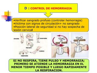 D : CONTROL DE HEMORRAGIA
SI NO RESPIRA, TIENE PULSO Y HEMORRAGIA;
PRIMERO SE ATIENDE LA HEMORRAGIA EN EL
MENOR TIEMPO POSIBLE Y LUEGO RAPIDAMENTE
LA RESPIRACION.
•Verificar sangrado profuso (controlar hemorragia)
•Victima con signos de circulación+ no sangrado
•Posición lateral de seguridad si no hay sospecha de
lesión cervical
 