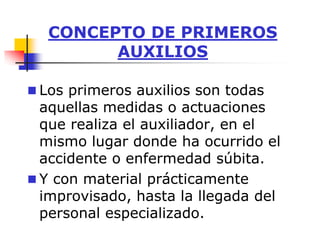 CONCEPTO DE PRIMEROS
AUXILIOS
 Los primeros auxilios son todas
aquellas medidas o actuaciones
que realiza el auxiliador, en el
mismo lugar donde ha ocurrido el
accidente o enfermedad súbita.
 Y con material prácticamente
improvisado, hasta la llegada del
personal especializado.
 