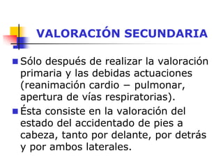 VALORACIÓN SECUNDARIA
 Sólo después de realizar la valoración
primaria y las debidas actuaciones
(reanimación cardio − pulmonar,
apertura de vías respiratorias).
 Ésta consiste en la valoración del
estado del accidentado de pies a
cabeza, tanto por delante, por detrás
y por ambos laterales.
 