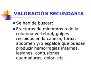 VALORACIÓN SECUNDARIA
 Se han de buscar:
 Fracturas de miembros o de la
columna vertebral, golpes
recibidos en la cabeza, tórax,
abdomen y/o espalda que puedan
producir hemorragias internas,
lesiones, contusiones,
quemaduras, dolor, etc.
 