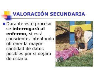 VALORACIÓN SECUNDARIA
 Durante este proceso
se interrogará al
enfermo, si está
consciente, intentando
obtener la mayor
cantidad de datos
posibles por si dejara
de estarlo.
 