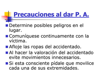 Precauciones al dar P. A.
 Determine posibles peligros en el
lugar.
 Comuníquese continuamente con la
víctima.
 Afloje las ropas del accidentado.
 Al hacer la valoración del accidentado
evite movimientos innecesarios.
 Si esta consciente pídale que movilice
cada una de sus extremidades.
 
