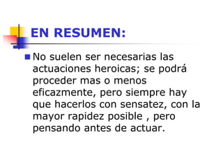 EN RESUMEN:
 No suelen ser necesarias las
actuaciones heroicas; se podrá
proceder mas o menos
eficazmente, pero siempre hay
que hacerlos con sensatez, con la
mayor rapidez posible , pero
pensando antes de actuar.
 