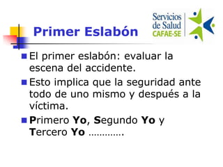 Primer Eslabón
 El primer eslabón: evaluar la
escena del accidente.
 Esto implica que la seguridad ante
todo de uno mismo y después a la
víctima.
 Primero Yo, Segundo Yo y
Tercero Yo ………….
 