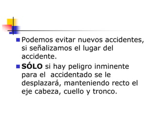  Podemos evitar nuevos accidentes,
si señalizamos el lugar del
accidente.
 SÓLO si hay peligro inminente
para el accidentado se le
desplazará, manteniendo recto el
eje cabeza, cuello y tronco.
 