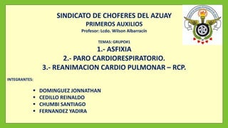 SINDICATO DE CHOFERES DEL AZUAY
PRIMEROS AUXILIOS
Profesor: Lcdo. Wilson Albarracín
TEMAS: GRUPO#1
1.- ASFIXIA
2.- PARO CARDIORESPIRATORIO.
3.- REANIMACION CARDIO PULMONAR – RCP.
INTEGRANTES:
 DOMINGUEZ JONNATHAN
 CEDILLO REINALDO
 CHUMBI SANTIAGO
 FERNANDEZ YADIRA
 