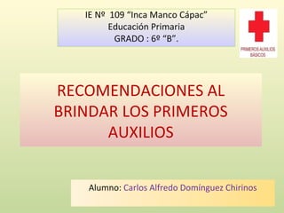 RECOMENDACIONES AL
BRINDAR LOS PRIMEROS
AUXILIOS
Alumno: Carlos Alfredo Domínguez Chirinos
IE Nº 109 “Inca Manco Cápac”
Educación Primaria
GRADO : 6º “B”.
 