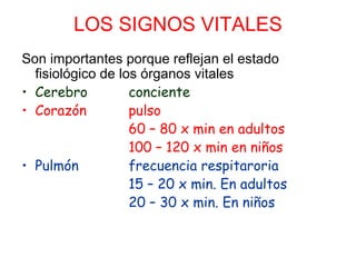 LOS SIGNOS VITALES
Son importantes porque reflejan el estado
fisiológico de los órganos vitales
• Cerebro conciente
• Corazón pulso
60 – 80 x min en adultos
100 – 120 x min en niños
• Pulmón frecuencia respitaroria
15 – 20 x min. En adultos
20 – 30 x min. En niños
 