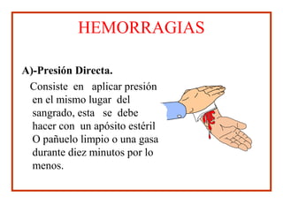 HEMORRAGIAS
A)-Presión Directa.
Consiste en aplicar presión
en el mismo lugar del
sangrado, esta se debe
hacer con un apósito estéril
O pañuelo limpio o una gasa
durante diez minutos por lo
menos.
 