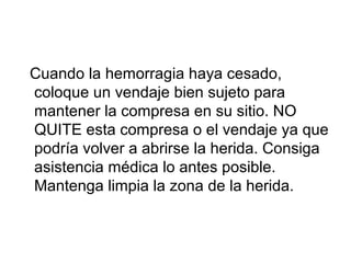 Cuando la hemorragia haya cesado,
coloque un vendaje bien sujeto para
mantener la compresa en su sitio. NO
QUITE esta compresa o el vendaje ya que
podría volver a abrirse la herida. Consiga
asistencia médica lo antes posible.
Mantenga limpia la zona de la herida.
 