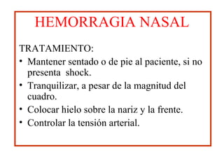 HEMORRAGIA NASAL
TRATAMIENTO:
• Mantener sentado o de pie al paciente, si no
presenta shock.
• Tranquilizar, a pesar de la magnitud del
cuadro.
• Colocar hielo sobre la nariz y la frente.
• Controlar la tensión arterial.
 