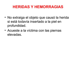 HERIDAS Y HEMORRAGIAS
• No extraiga el objeto que causó la herida
si está todavía insertado a la piel en
profundidad.
• Acueste a la víctima con las piernas
elevadas.
 