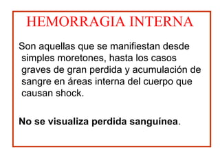 HEMORRAGIA INTERNA
Son aquellas que se manifiestan desde
simples moretones, hasta los casos
graves de gran perdida y acumulación de
sangre en áreas interna del cuerpo que
causan shock.
No se visualiza perdida sanguínea.
 