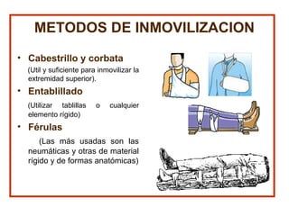 METODOS DE INMOVILIZACION
• Cabestrillo y corbata
(Util y suficiente para inmovilizar la
extremidad superior).
• Entablillado
(Utilizar tablillas o cualquier
elemento rígido)
• Férulas
(Las más usadas son las
neumáticas y otras de material
rígido y de formas anatómicas)
 