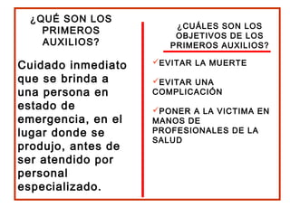 ¿QUÉ SON LOS
PRIMEROS
AUXILIOS?
Cuidado inmediato
que se brinda a
una persona en
estado de
emergencia, en el
lugar donde se
produjo, antes de
ser atendido por
personal
especializado.
¿CUÁLES SON LOS
OBJETIVOS DE LOS
PRIMEROS AUXILIOS?
EVITAR LA MUERTE
EVITAR UNA
COMPLICACIÓN
PONER A LA VICTIMA EN
MANOS DE
PROFESIONALES DE LA
SALUD
 