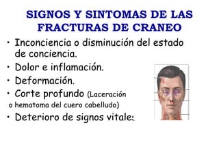 SIGNOS Y SINTOMAS DE LAS
FRACTURAS DE CRANEO
• Inconciencia o disminución del estado
de conciencia.
• Dolor e inflamación.
• Deformación.
• Corte profundo (Laceración
o hematoma del cuero cabelludo)
• Deterioro de signos vitales
 