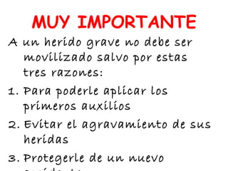 MUY IMPORTANTE
A un herido grave no debe ser
movilizado salvo por estas
tres razones:
1. Para poderle aplicar los
primeros auxilios
2. Evitar el agravamiento de sus
heridas
3. Protegerle de un nuevo
 