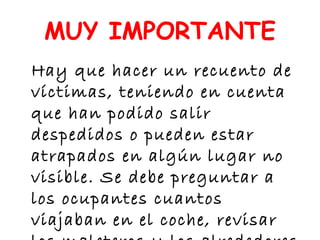 MUY IMPORTANTE
Hay que hacer un recuento de
víctimas, teniendo en cuenta
que han podido salir
despedidos o pueden estar
atrapados en algún lugar no
visible. Se debe preguntar a
los ocupantes cuantos
viajaban en el coche, revisar
 